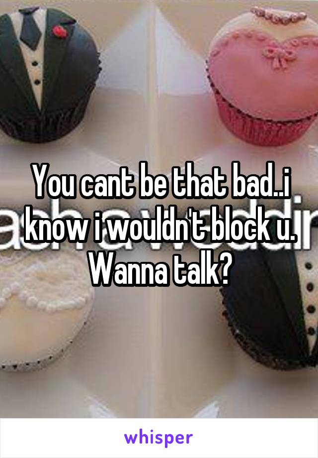 You cant be that bad..i know i wouldn't block u. Wanna talk?