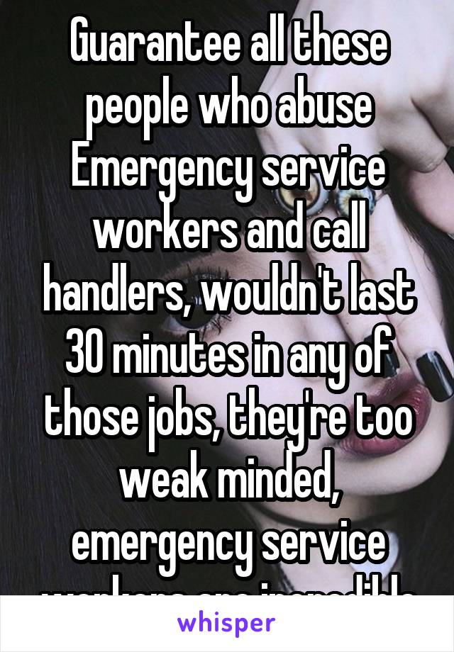 Guarantee all these people who abuse Emergency service workers and call handlers, wouldn't last 30 minutes in any of those jobs, they're too weak minded, emergency service workers are incredible
