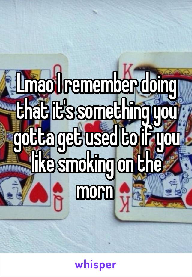 Lmao I remember doing that it's something you gotta get used to if you like smoking on the morn 