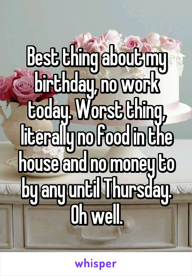 Best thing about my birthday, no work today. Worst thing, literally no food in the house and no money to by any until Thursday. Oh well.
