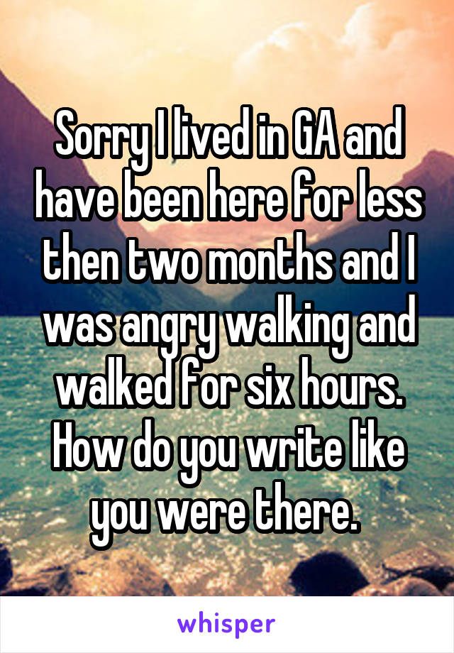 Sorry I lived in GA and have been here for less then two months and I was angry walking and walked for six hours. How do you write like you were there. 