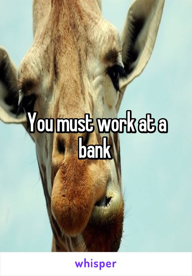 You must work at a bank 