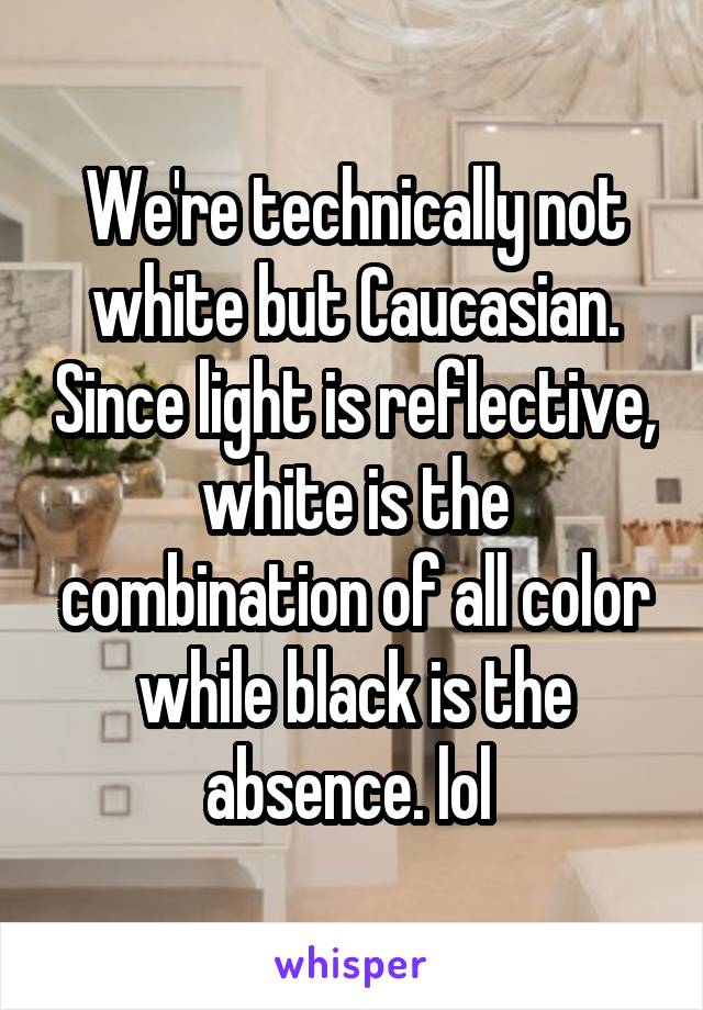 We're technically not white but Caucasian. Since light is reflective, white is the combination of all color while black is the absence. lol 