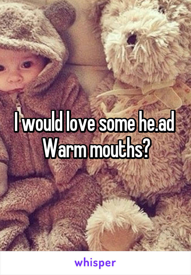 I would love some he.ad 
Warm mouths?