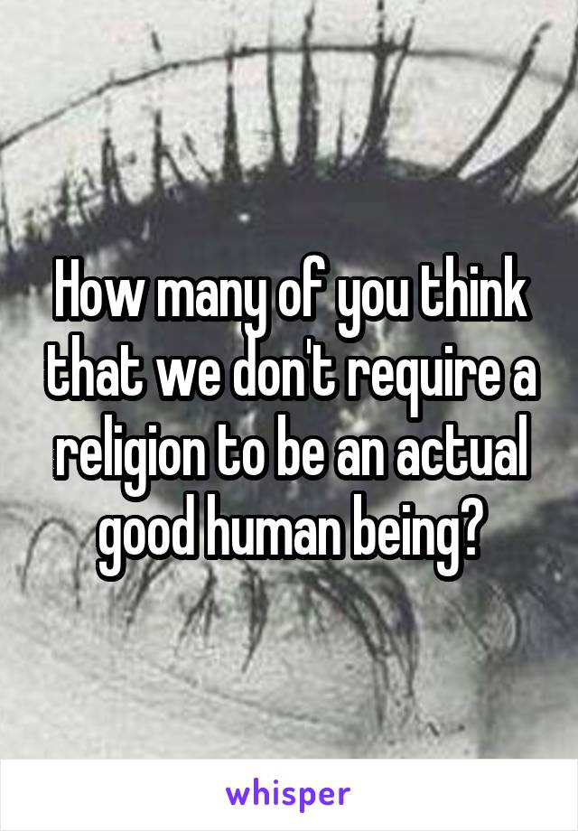 How many of you think that we don't require a religion to be an actual good human being?