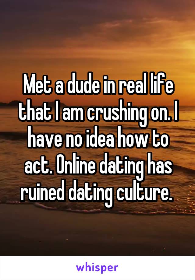 Met a dude in real life that I am crushing on. I have no idea how to act. Online dating has ruined dating culture. 