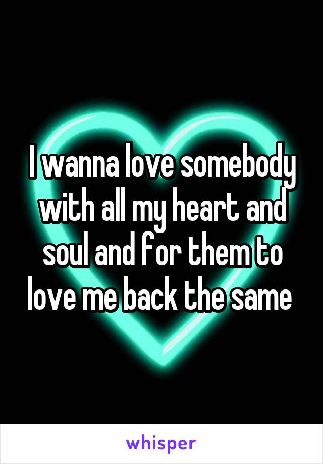 I wanna love somebody with all my heart and soul and for them to love me back the same 