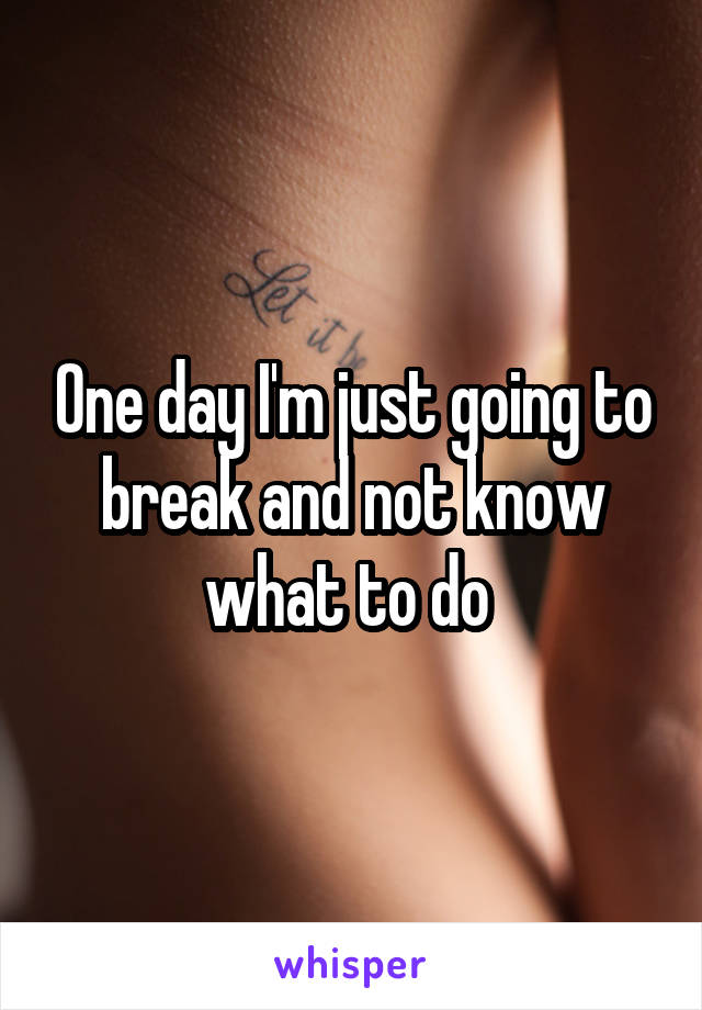 One day I'm just going to break and not know what to do 