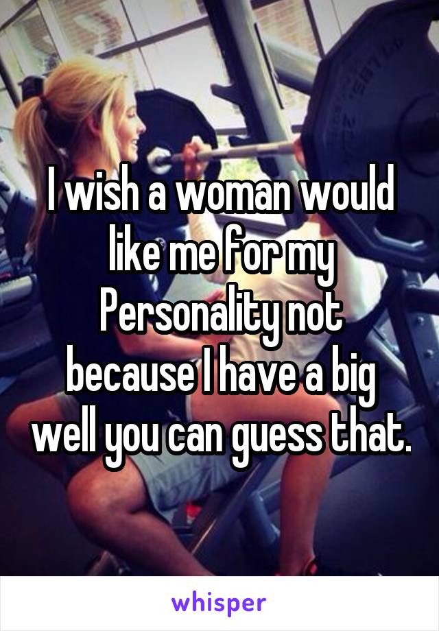 I wish a woman would like me for my
Personality not because I have a big well you can guess that.