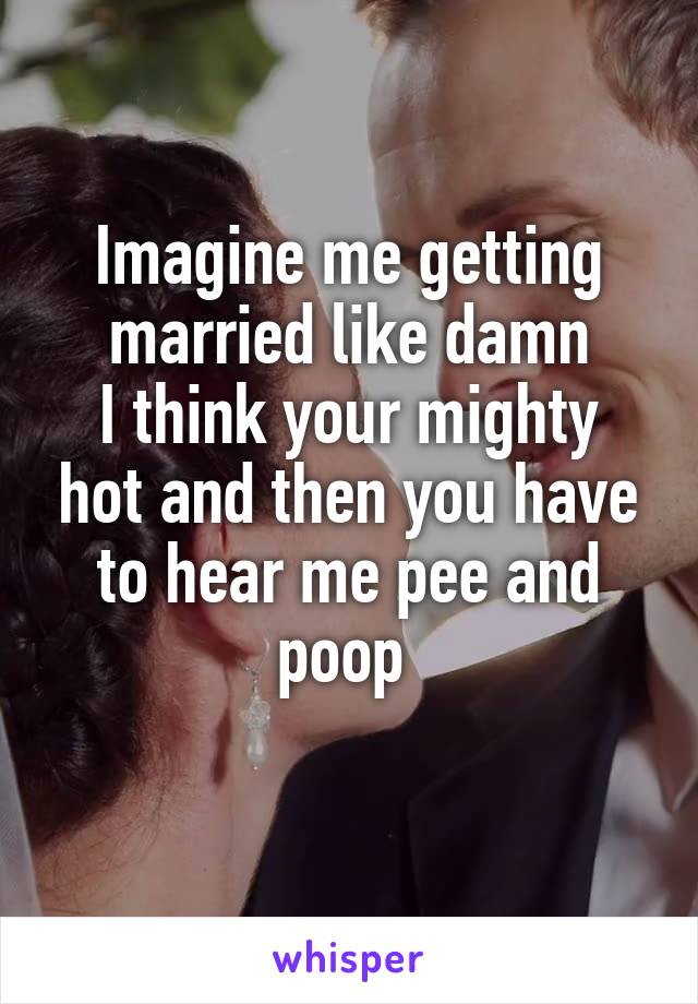 Imagine me getting married like damn
I think your mighty hot and then you have to hear me pee and poop 
