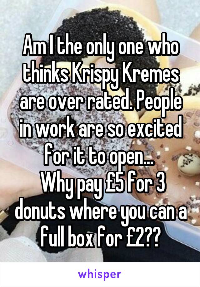 Am I the only one who thinks Krispy Kremes are over rated. People in work are so excited for it to open... 
 Why pay £5 for 3 donuts where you can a full box for £2??