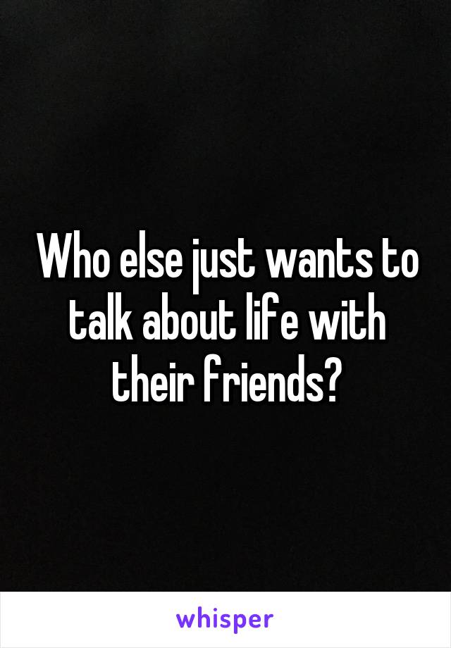 Who else just wants to talk about life with their friends?