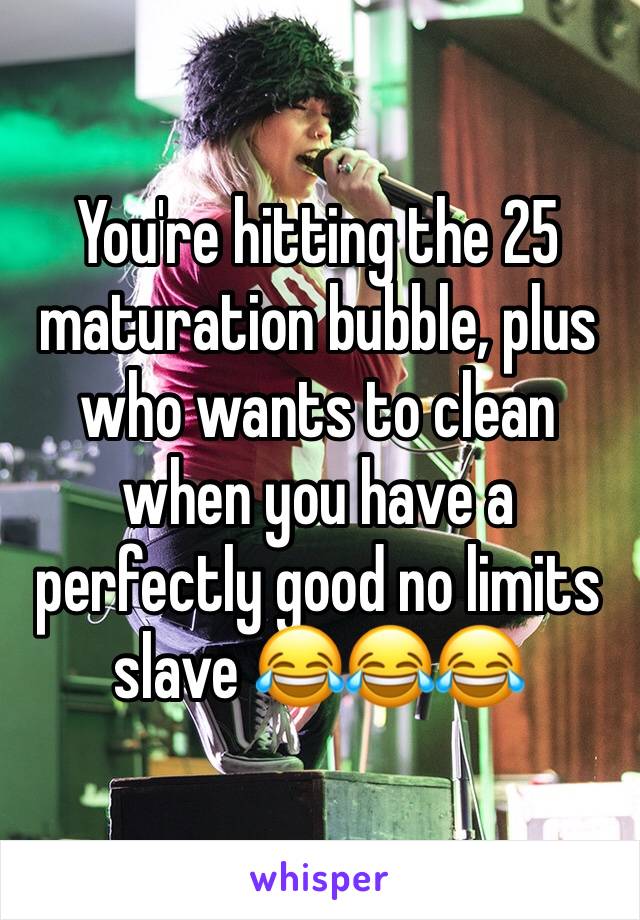 You're hitting the 25 maturation bubble, plus who wants to clean when you have a perfectly good no limits slave 😂😂😂