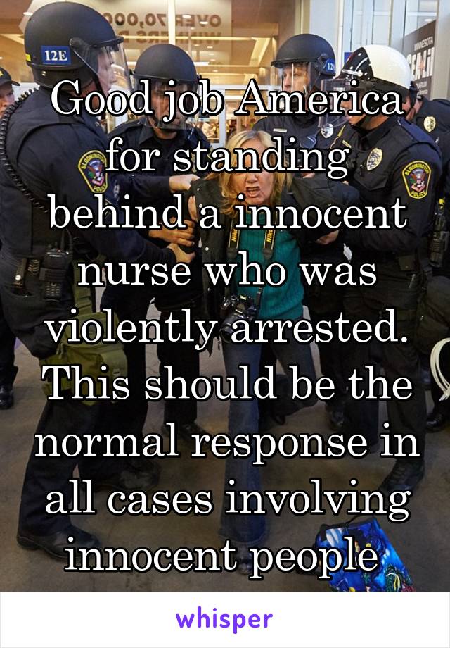 Good job America for standing behind a innocent nurse who was violently arrested. This should be the normal response in all cases involving innocent people 