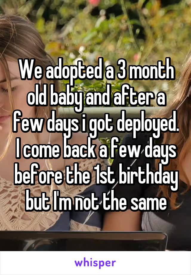 We adopted a 3 month old baby and after a few days i got deployed. I come back a few days before the 1st birthday but I'm not the same
