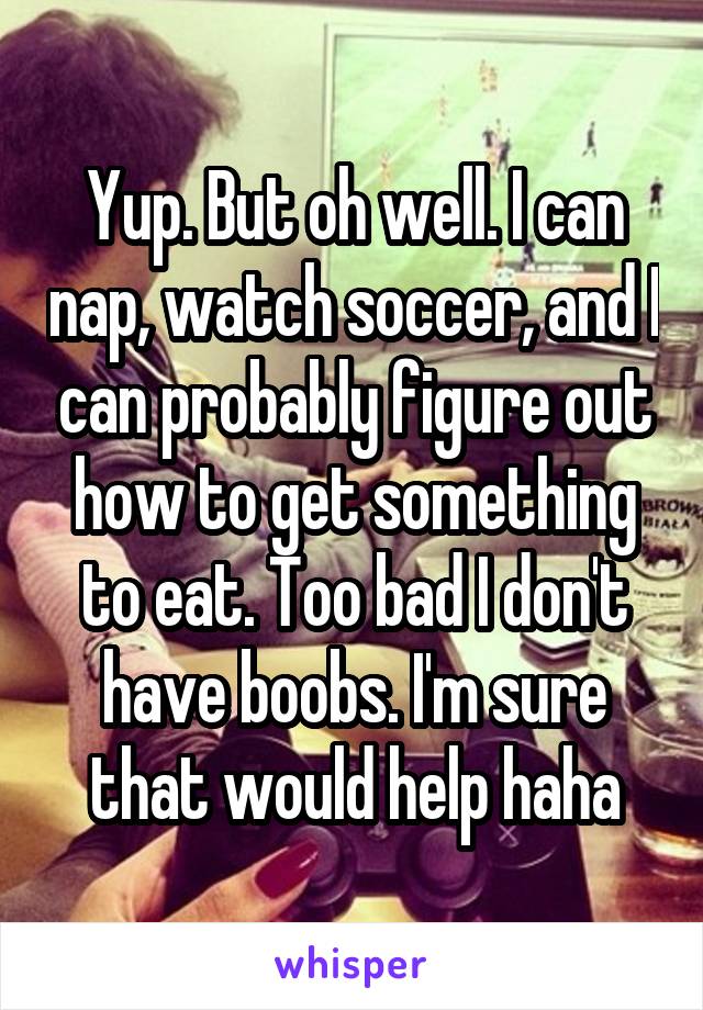 Yup. But oh well. I can nap, watch soccer, and I can probably figure out how to get something to eat. Too bad I don't have boobs. I'm sure that would help haha