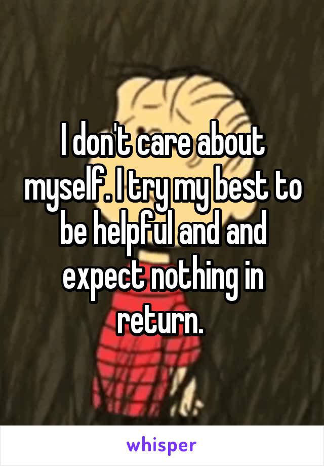 I don't care about myself. I try my best to be helpful and and expect nothing in return. 