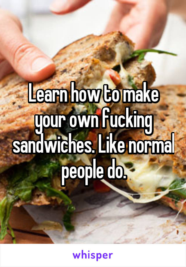 Learn how to make your own fucking sandwiches. Like normal people do.
