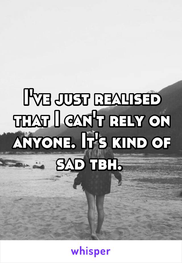 I've just realised that I can't rely on anyone. It's kind of sad tbh. 