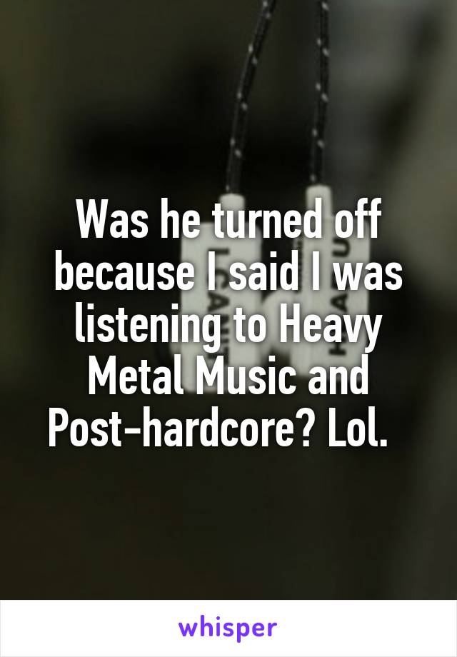 Was he turned off because I said I was listening to Heavy Metal Music and Post-hardcore? Lol.  