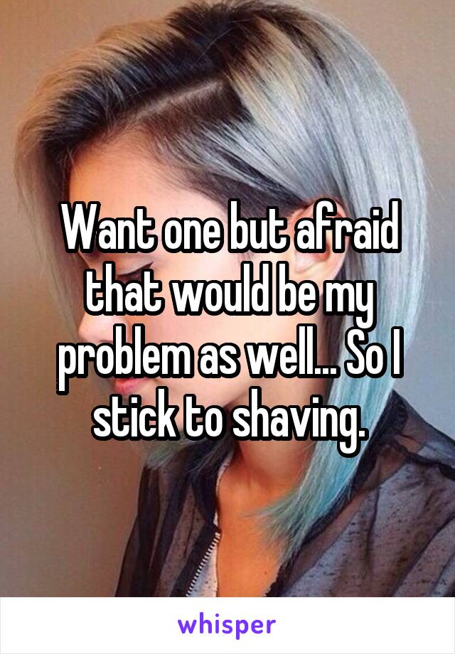Want one but afraid that would be my problem as well... So I stick to shaving.