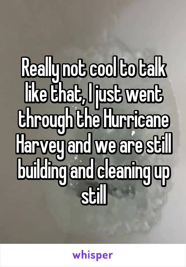 Really not cool to talk like that, I just went through the Hurricane Harvey and we are still building and cleaning up still