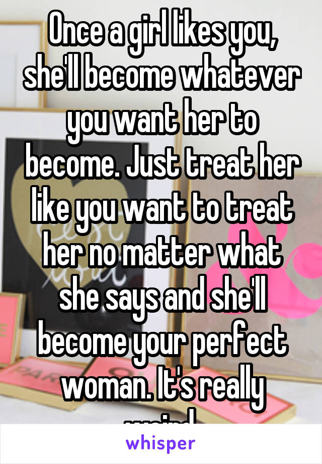 Once a girl likes you, she'll become whatever you want her to become. Just treat her like you want to treat her no matter what she says and she'll become your perfect woman. It's really weird.