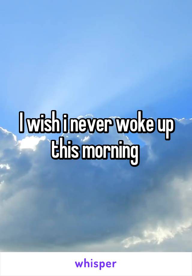 I wish i never woke up this morning 