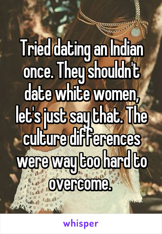 Tried dating an Indian once. They shouldn't date white women, let's just say that. The culture differences were way too hard to overcome. 