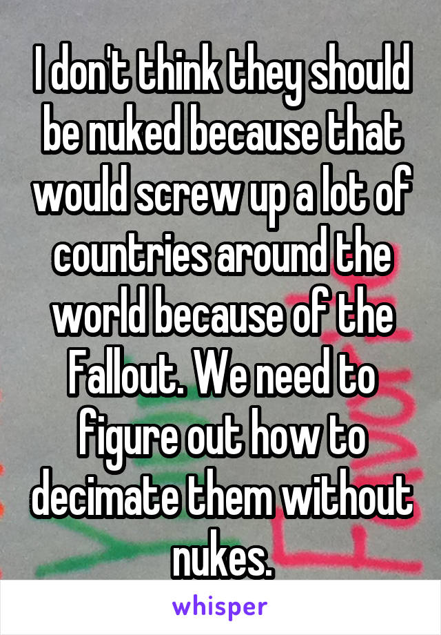 I don't think they should be nuked because that would screw up a lot of countries around the world because of the Fallout. We need to figure out how to decimate them without nukes.