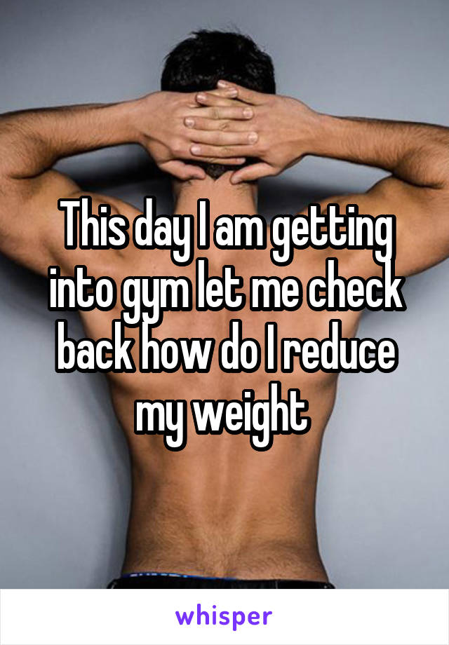 This day I am getting into gym let me check back how do I reduce my weight 