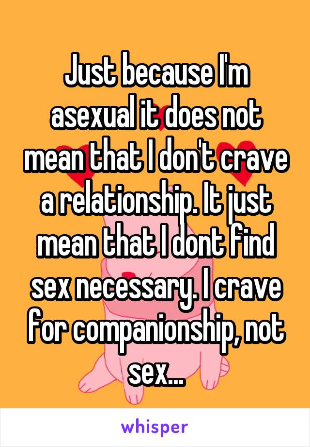 Just because I'm asexual it does not mean that I don't crave a relationship. It just mean that I dont find sex necessary. I crave for companionship, not sex...