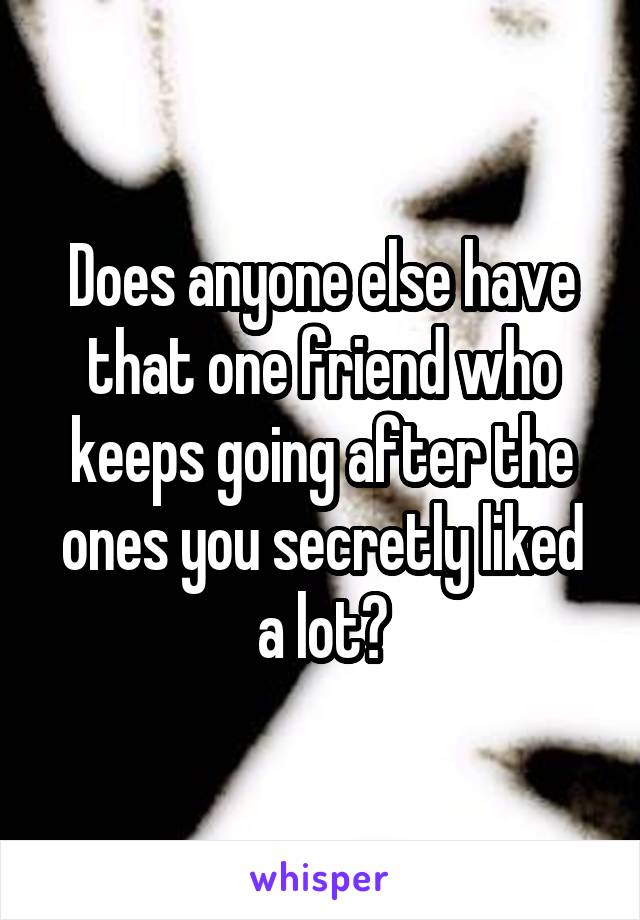 Does anyone else have that one friend who keeps going after the ones you secretly liked a lot?