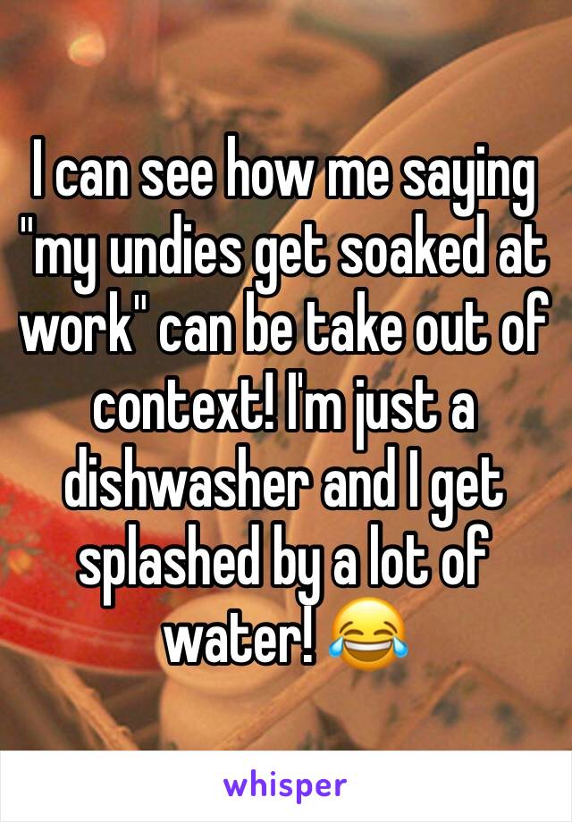 I can see how me saying "my undies get soaked at work" can be take out of context! I'm just a dishwasher and I get splashed by a lot of water! 😂