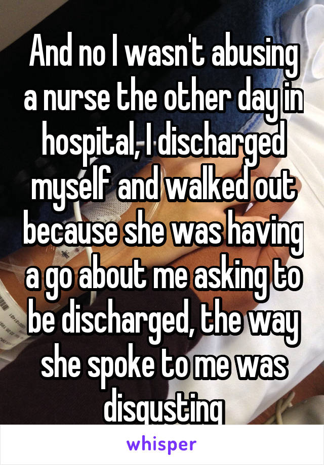 And no I wasn't abusing a nurse the other day in hospital, I discharged myself and walked out because she was having a go about me asking to be discharged, the way she spoke to me was disgusting