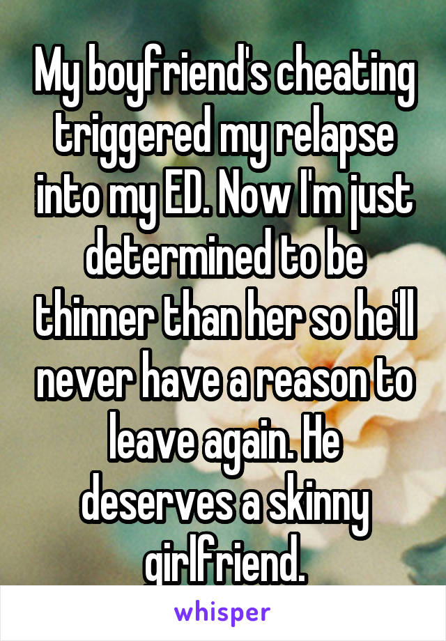 My boyfriend's cheating triggered my relapse into my ED. Now I'm just determined to be thinner than her so he'll never have a reason to leave again. He deserves a skinny girlfriend.