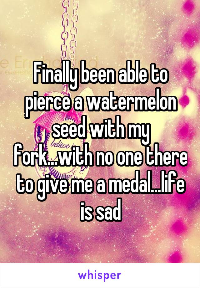 Finally been able to pierce a watermelon seed with my fork...with no one there to give me a medal...life is sad