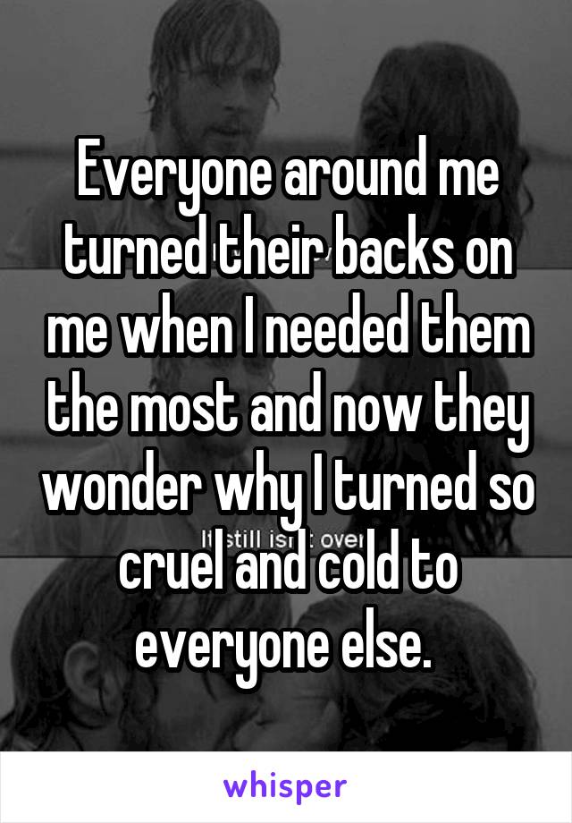 Everyone around me turned their backs on me when I needed them the most and now they wonder why I turned so cruel and cold to everyone else. 