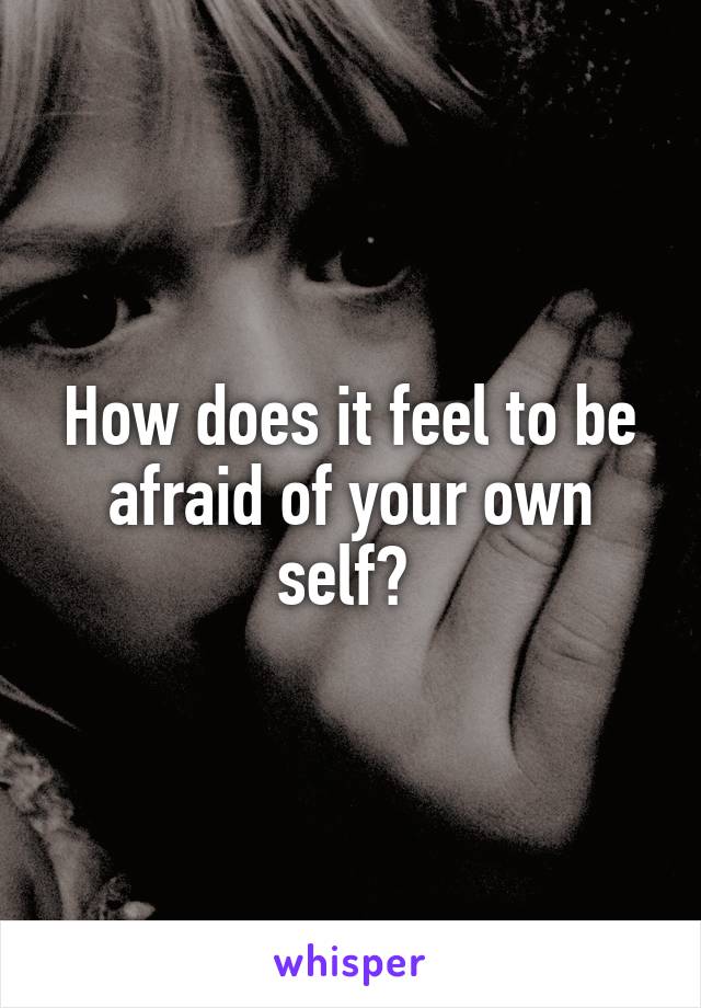 How does it feel to be afraid of your own self? 