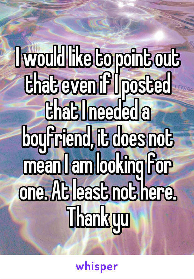 I would like to point out that even if I posted that I needed a boyfriend, it does not mean I am looking for one. At least not here. Thank yu