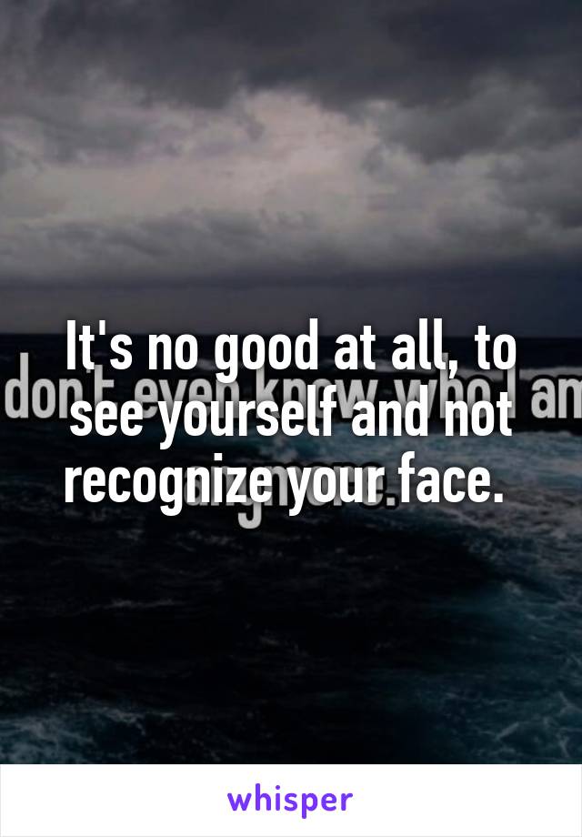 It's no good at all, to see yourself and not recognize your face. 