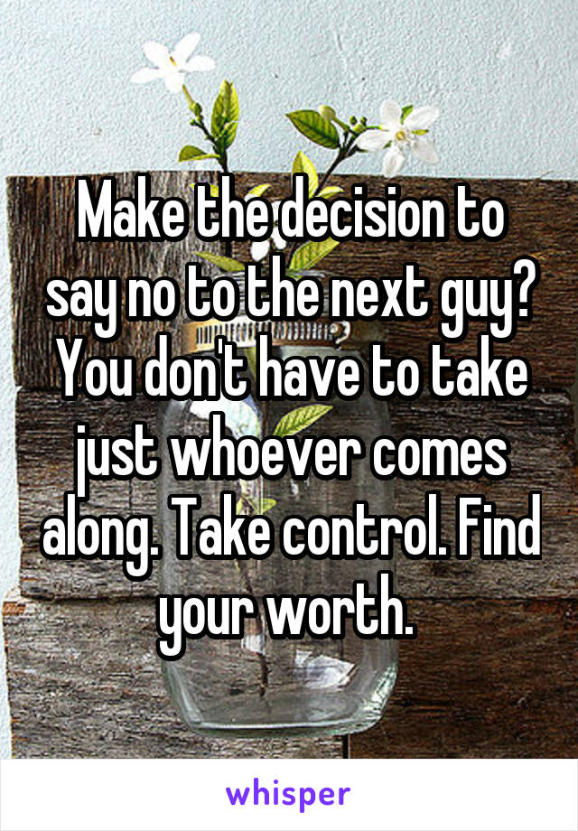 Make the decision to say no to the next guy? You don't have to take just whoever comes along. Take control. Find your worth. 