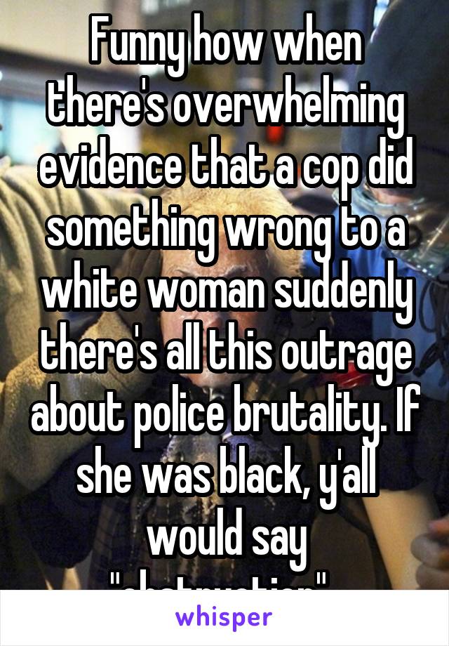 Funny how when there's overwhelming evidence that a cop did something wrong to a white woman suddenly there's all this outrage about police brutality. If she was black, y'all would say "obstruction". 