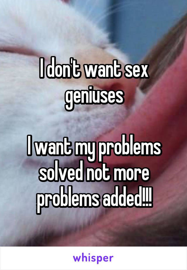 I don't want sex geniuses

I want my problems solved not more problems added!!!