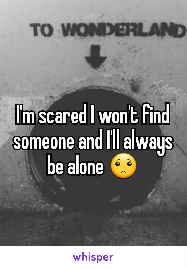 I'm scared I won't find someone and I'll always be alone 🙁