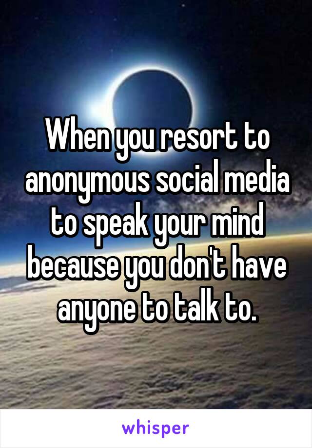 When you resort to anonymous social media to speak your mind because you don't have anyone to talk to.