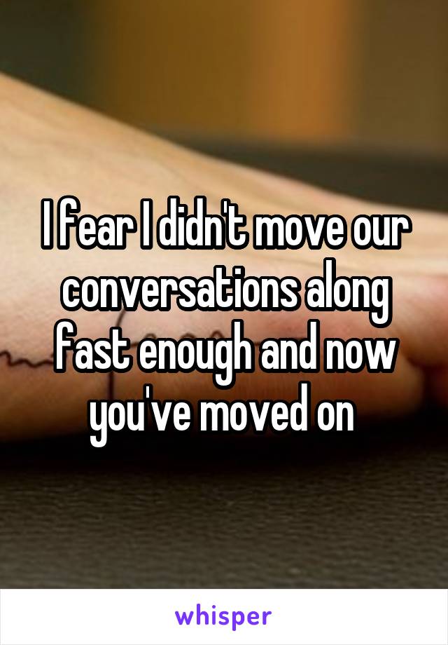 I fear I didn't move our conversations along fast enough and now you've moved on 