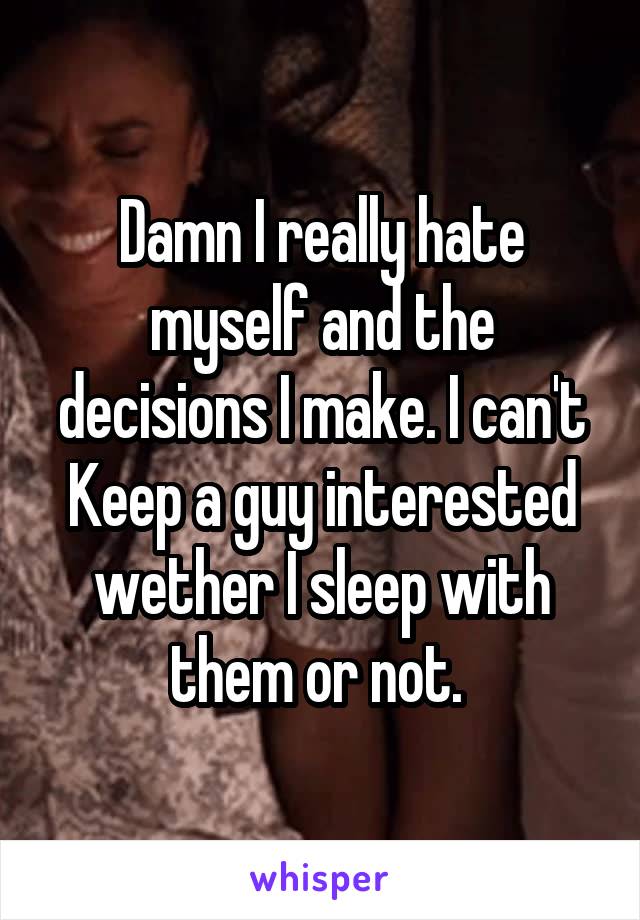 Damn I really hate myself and the decisions I make. I can't Keep a guy interested wether I sleep with them or not. 