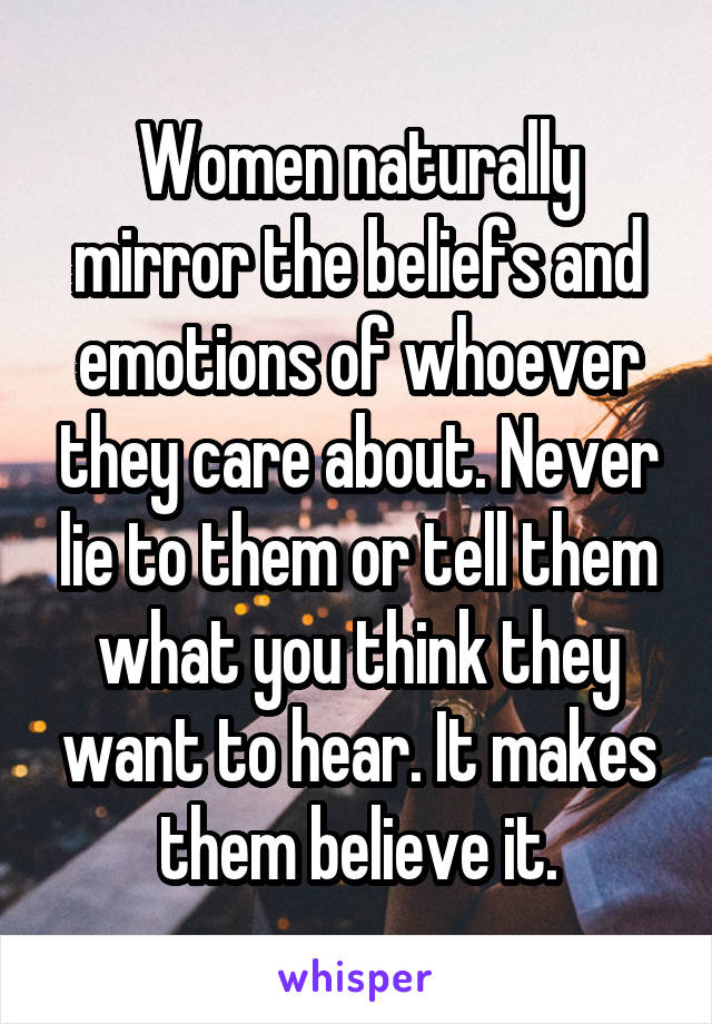 Women naturally mirror the beliefs and emotions of whoever they care about. Never lie to them or tell them what you think they want to hear. It makes them believe it.