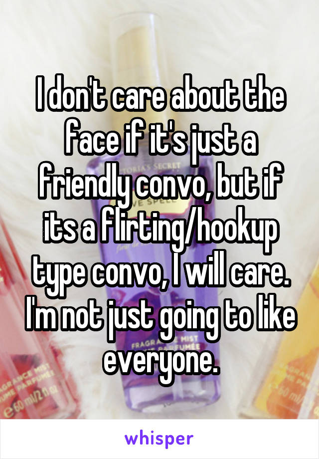 I don't care about the face if it's just a friendly convo, but if its a flirting/hookup type convo, I will care. I'm not just going to like everyone.